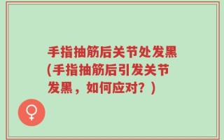 手指抽筋后关节处发黑(手指抽筋后引发关节发黑，如何应对？)