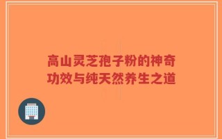 高山灵芝孢子粉的神奇功效与纯天然养生之道