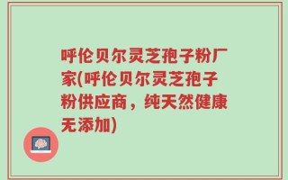 呼伦贝尔灵芝孢子粉厂家(呼伦贝尔灵芝孢子粉供应商，纯天然健康无添加)