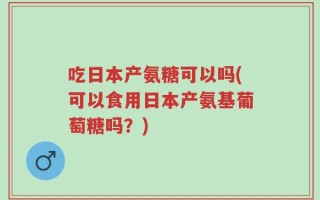 吃日本产氨糖可以吗(可以食用日本产氨基葡萄糖吗？)