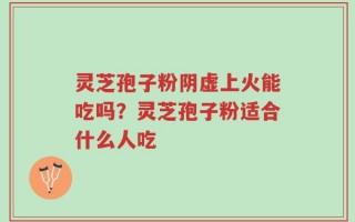 灵芝孢子粉阴虚上火能吃吗？灵芝孢子粉适合什么人吃