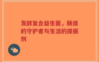 发酵复合益生菌，肠道的守护者与生活的提振剂