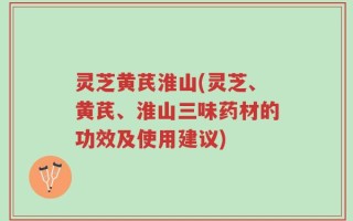 灵芝黄芪淮山(灵芝、黄芪、淮山三味药材的功效及使用建议)