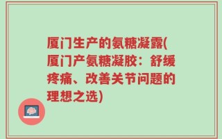 厦门生产的氨糖凝露(厦门产氨糖凝胶：舒缓疼痛、改善关节问题的理想之选)