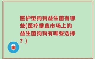 医护型狗狗益生菌有哪些(医疗垂直市场上的益生菌狗狗有哪些选择？)