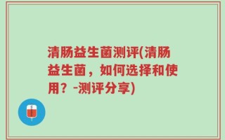 清肠益生菌测评(清肠益生菌，如何选择和使用？-测评分享)