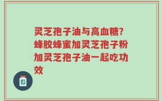 灵芝孢子油与高血糖？蜂胶蜂蜜加灵芝孢子粉加灵芝孢子油一起吃功效