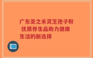 广东圣之禾灵芝孢子粉 优质养生品助力健康生活的新选择