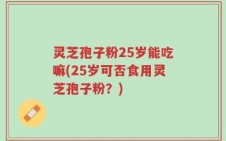 灵芝孢子粉25岁能吃嘛(25岁可否食用灵芝孢子粉？)