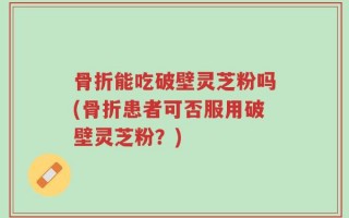 骨折能吃破壁灵芝粉吗(骨折患者可否服用破壁灵芝粉？)