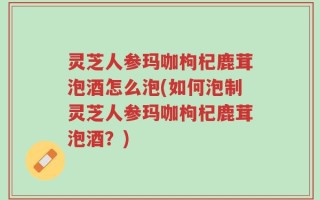 灵芝人参玛咖枸杞鹿茸泡酒怎么泡(如何泡制灵芝人参玛咖枸杞鹿茸泡酒？)