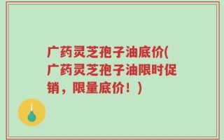 广药灵芝孢子油底价(广药灵芝孢子油限时促销，限量底价！)