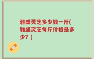 雅盛灵芝多少钱一斤(雅盛灵芝每斤价格是多少？)