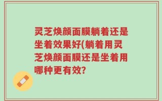 灵芝焕颜面膜躺着还是坐着效果好(躺着用灵芝焕颜面膜还是坐着用哪种更有效？