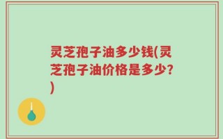 灵芝孢子油多少钱(灵芝孢子油价格是多少？)
