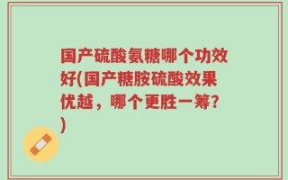国产硫酸氨糖哪个功效好(国产糖胺硫酸效果优越，哪个更胜一筹？)