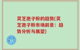 灵芝孢子粉的趋势(灵芝孢子粉市场前景：趋势分析与展望)