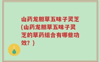 山药龙胆草五味子灵芝(山药龙胆草五味子灵芝的草药组合有哪些功效？)