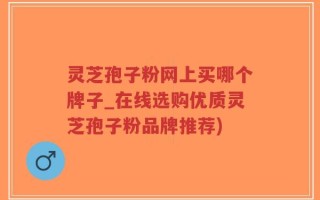 灵芝孢子粉网上买哪个牌子_在线选购优质灵芝孢子粉品牌推荐)