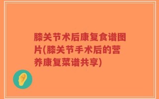 膝关节术后康复食谱图片(膝关节手术后的营养康复菜谱共享)