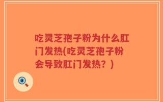 吃灵芝孢子粉为什么肛门发热(吃灵芝孢子粉会导致肛门发热？)