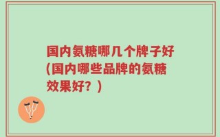 国内氨糖哪几个牌子好(国内哪些品牌的氨糖效果好？)