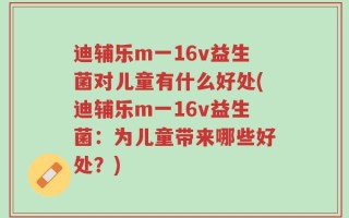迪辅乐m一16v益生菌对儿童有什么好处(迪辅乐m一16v益生菌：为儿童带来哪些好处？)