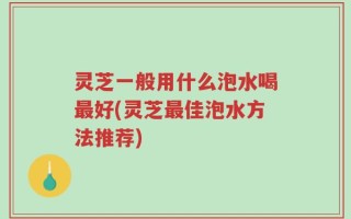灵芝一般用什么泡水喝最好(灵芝最佳泡水方法推荐)