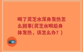 喝了灵芝水浑身发热怎么回事(灵芝水喝后身体发热，该怎么办？)