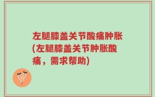 左腿膝盖关节酸痛肿胀(左腿膝盖关节肿胀酸痛，需求帮助)