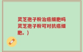 灵芝孢子粉治癌细胞吗灵芝孢子粉可对抗癌细胞。)