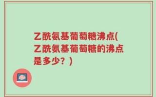乙酰氨基葡萄糖沸点(乙酰氨基葡萄糖的沸点是多少？)