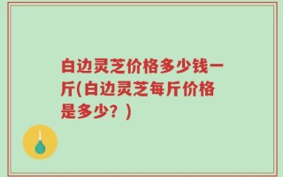 白边灵芝价格多少钱一斤(白边灵芝每斤价格是多少？)