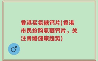 香港买氨糖钙片(香港市民抢购氨糖钙片，关注骨骼健康趋势)