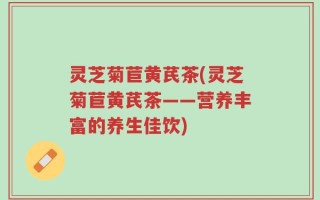 灵芝菊苣黄芪茶(灵芝菊苣黄芪茶——营养丰富的养生佳饮)
