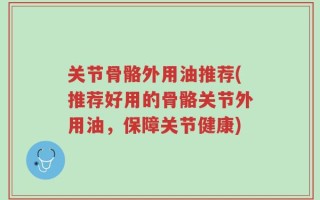 关节骨骼外用油推荐(推荐好用的骨骼关节外用油，保障关节健康)