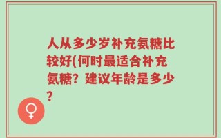 人从多少岁补充氨糖比较好(何时最适合补充氨糖？建议年龄是多少？