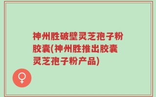 神州胜破壁灵芝孢子粉胶囊(神州胜推出胶囊灵芝孢子粉产品)