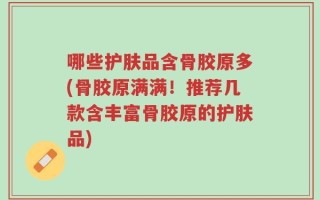 哪些护肤品含骨胶原多(骨胶原满满！推荐几款含丰富骨胶原的护肤品)