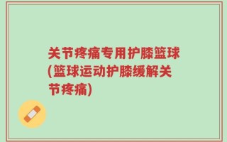 关节疼痛专用护膝篮球(篮球运动护膝缓解关节疼痛)