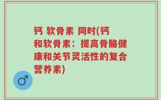 钙 软骨素 同时(钙和软骨素：提高骨骼健康和关节灵活性的复合营养素)