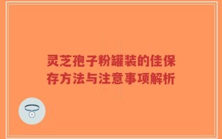 灵芝孢子粉罐装的佳保存方法与注意事项解析
