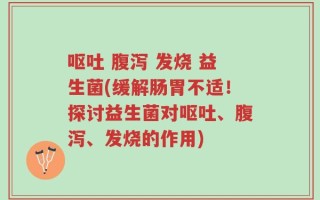 呕吐 腹泻 发烧 益生菌(缓解肠胃不适！探讨益生菌对呕吐、腹泻、发烧的作用)