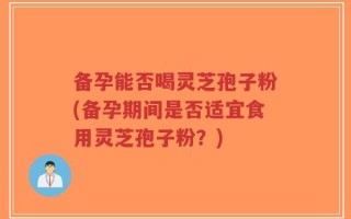 备孕能否喝灵芝孢子粉(备孕期间是否适宜食用灵芝孢子粉？)