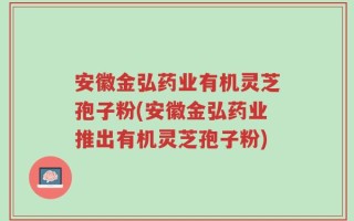 安徽金弘药业有机灵芝孢子粉(安徽金弘药业推出有机灵芝孢子粉)