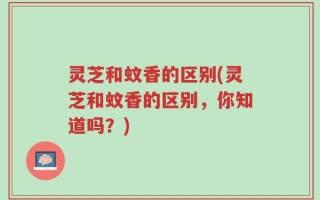 灵芝和蚊香的区别(灵芝和蚊香的区别，你知道吗？)