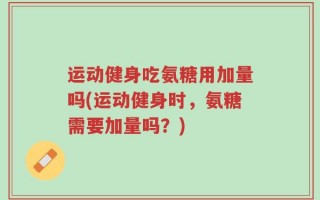 运动健身吃氨糖用加量吗(运动健身时，氨糖需要加量吗？)