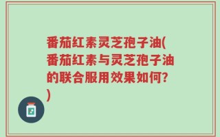 番茄红素灵芝孢子油(番茄红素与灵芝孢子油的联合服用效果如何？)