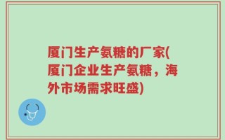 厦门生产氨糖的厂家(厦门企业生产氨糖，海外市场需求旺盛)