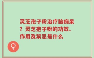 灵芝孢子粉治疗脑痴呆？灵芝孢子粉的功效、作用及禁忌是什么